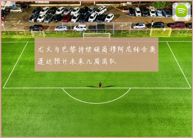 尤文与巴黎持续磋商穆阿尼转会奥蓬达预计未来几周离队