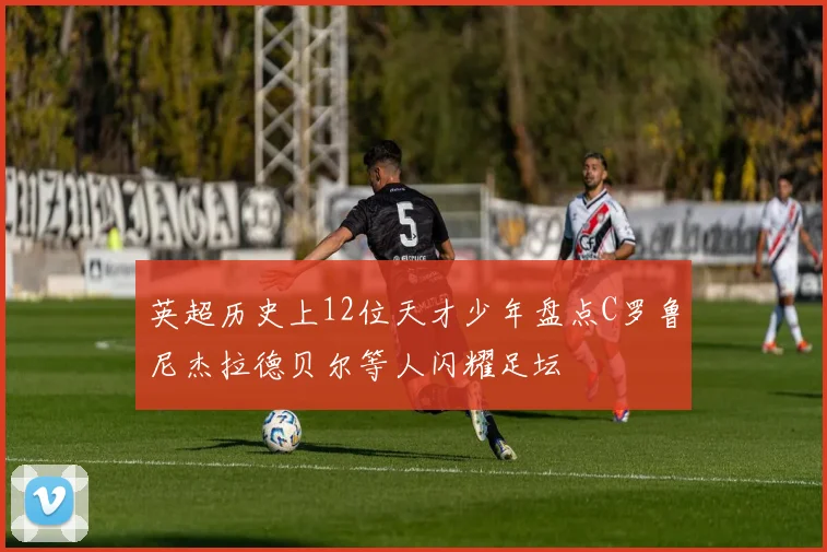 英超历史上12位天才少年盘点C罗鲁尼杰拉德贝尔等人闪耀足坛