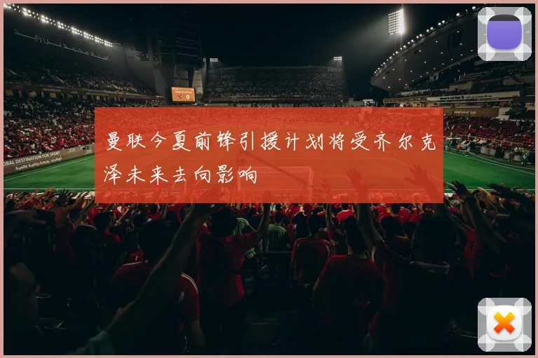 曼联今夏前锋引援计划将受齐尔克泽未来去向影响