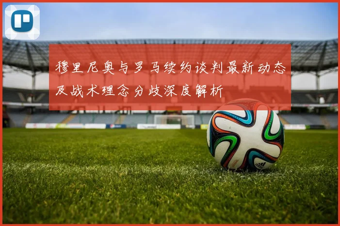 穆里尼奥与罗马续约谈判最新动态及战术理念分歧深度解析