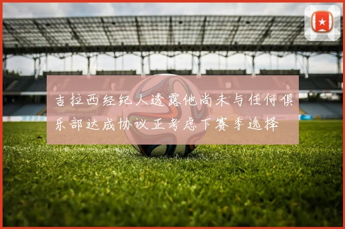 吉拉西经纪人透露他尚未与任何俱乐部达成协议正考虑下赛季选择