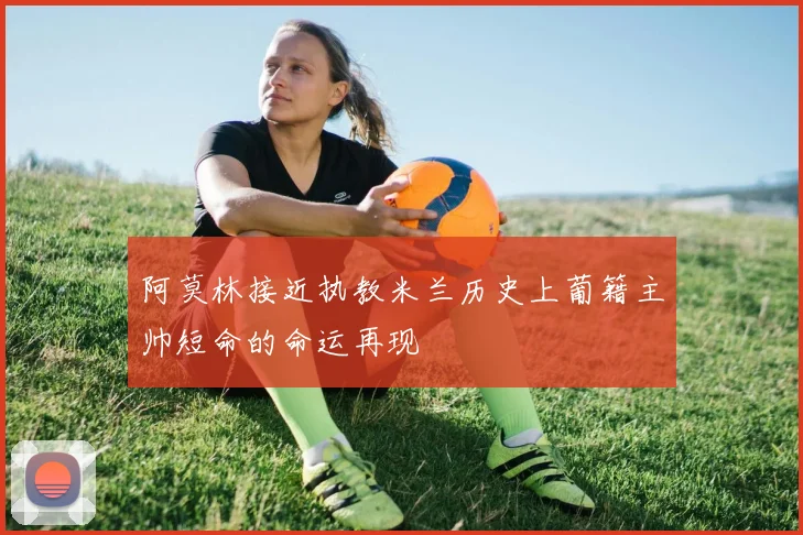 阿莫林接近执教米兰历史上葡籍主帅短命的命运再现