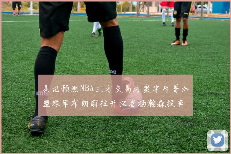 美记预测NBA三方交易方案字母哥加盟绿军布朗前往开拓者杨瀚森投奔雄鹿