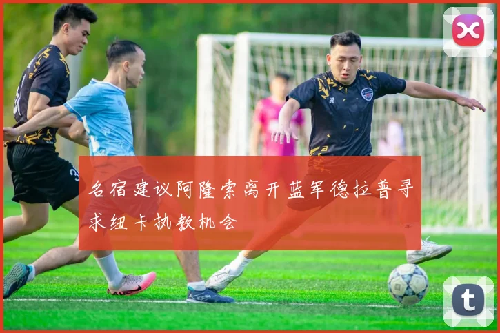 名宿建议阿隆索离开蓝军德拉普寻求纽卡执教机会
