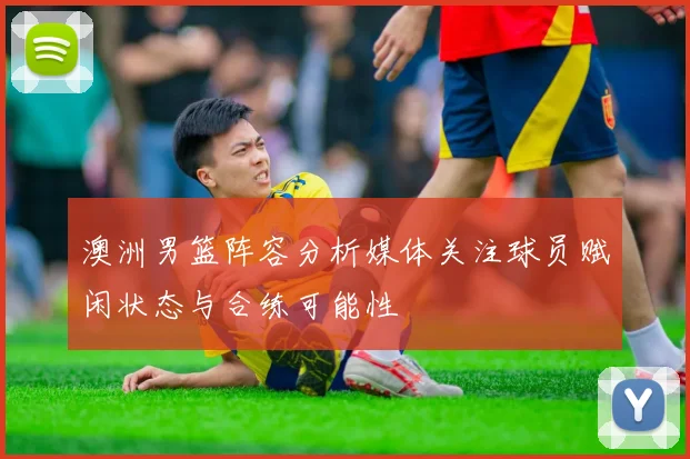 澳洲男篮阵容分析媒体关注球员赋闲状态与合练可能性