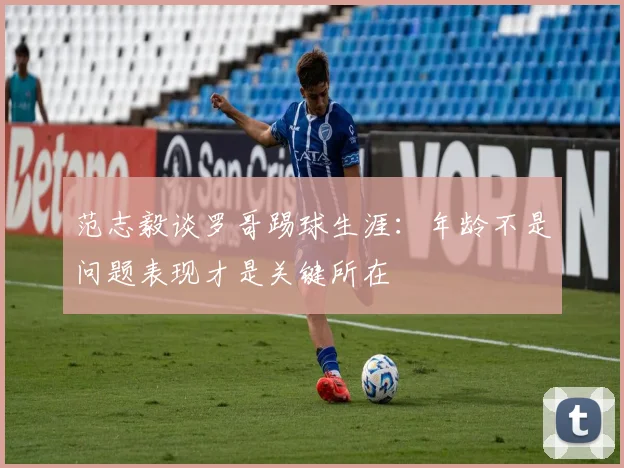范志毅谈罗哥踢球生涯：年龄不是问题表现才是关键所在