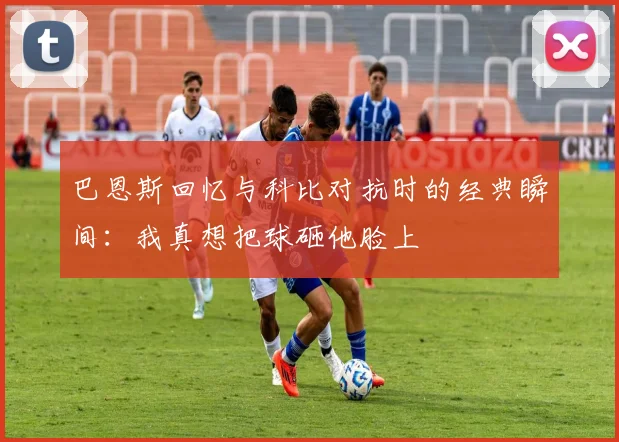 巴恩斯回忆与科比对抗时的经典瞬间：我真想把球砸他脸上