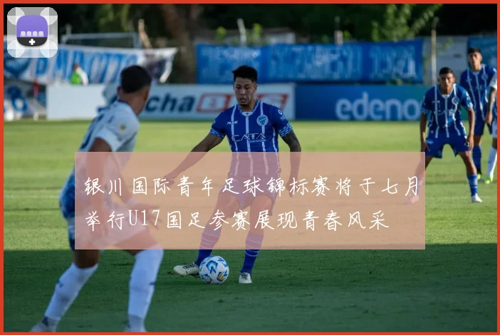 银川国际青年足球锦标赛将于七月举行U17国足参赛展现青春风采