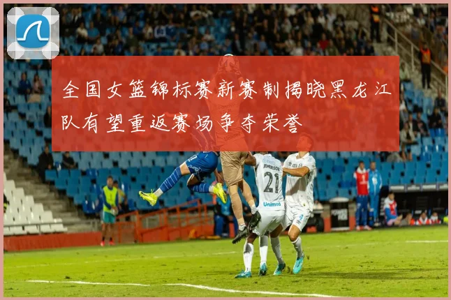 全国女篮锦标赛新赛制揭晓黑龙江队有望重返赛场争夺荣誉