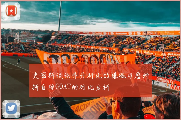 史密斯谈论乔丹科比的谦逊与詹姆斯自称GOAT的对比分析