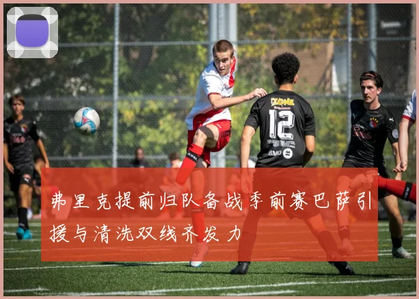 弗里克提前归队备战季前赛巴萨引援与清洗双线齐发力