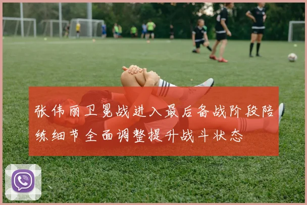 张伟丽卫冕战进入最后备战阶段陪练细节全面调整提升战斗状态