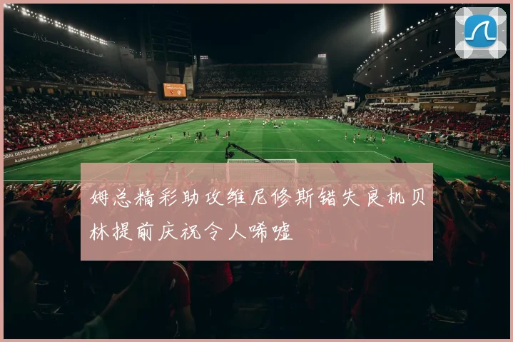 姆总精彩助攻维尼修斯错失良机贝林提前庆祝令人唏嘘