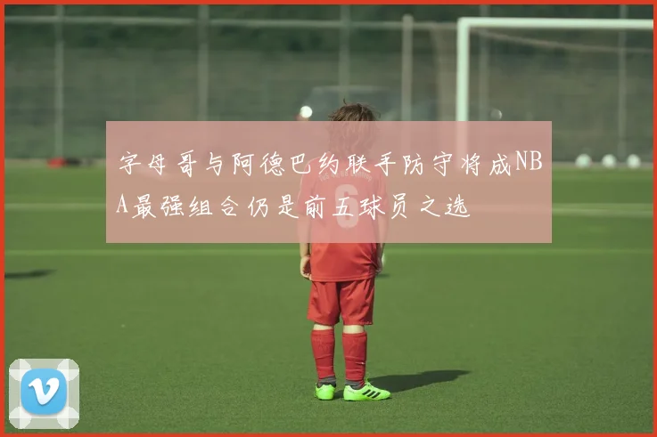 字母哥与阿德巴约联手防守将成NBA最强组合仍是前五球员之选
