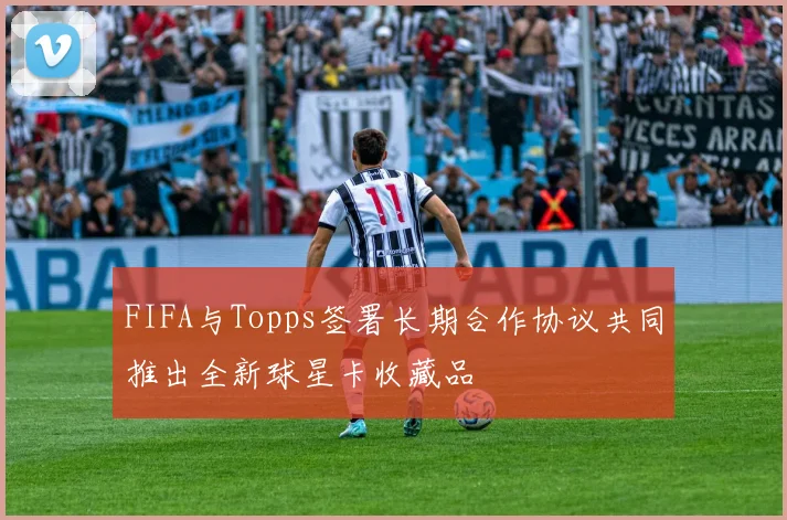 FIFA与Topps签署长期合作协议共同推出全新球星卡收藏品