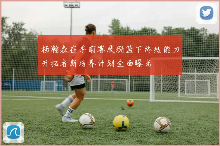 杨瀚森在季前赛展现篮下终结能力开拓者新培养计划全面曝光