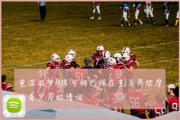 重温旧梦B席与姆巴佩在皇马再续摩纳哥岁月的情谊